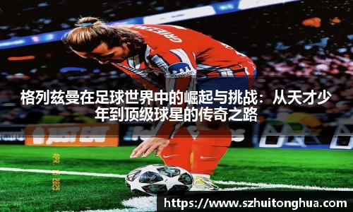 格列兹曼在足球世界中的崛起与挑战：从天才少年到顶级球星的传奇之路